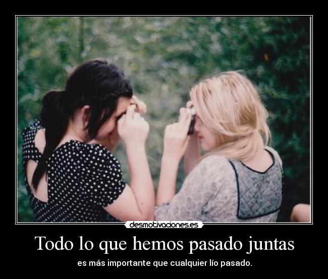 Todo lo que hemos pasado juntas - es más importante que cualquier lío pasado.