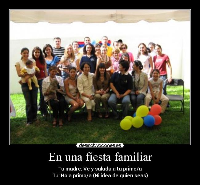 En una fiesta familiar - Tu madre: Ve y saluda a tu primo/a
Tu: Hola primo/a (Ni idea de quien seas)