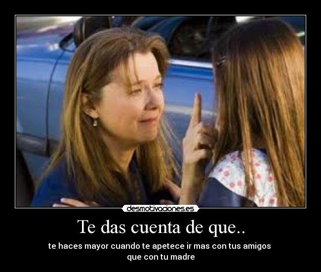 Te das cuenta de que.. - te haces mayor cuando te apetece ir mas con tus amigos
que con tu madre