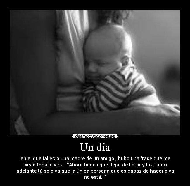 Un día - en el que falleció una madre de un amigo , hubo una frase que me
sirvió toda la vida : Ahora tienes que dejar de llorar y tirar para
adelante tú solo ya que la única persona que es capaz de hacerlo ya
no está...