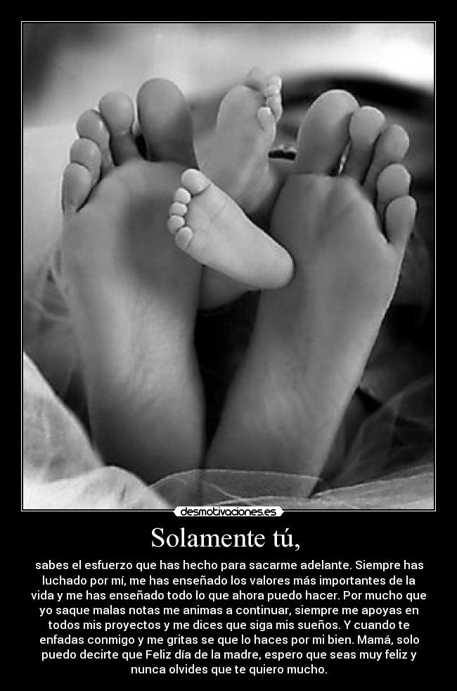 Solamente tú,  - sabes el esfuerzo que has hecho para sacarme adelante. Siempre has
luchado por mí, me has enseñado los valores más importantes de la
vida y me has enseñado todo lo que ahora puedo hacer. Por mucho que
yo saque malas notas me animas a continuar, siempre me apoyas en
todos mis proyectos y me dices que siga mis sueños. Y cuando te
enfadas conmigo y me gritas se que lo haces por mi bien. Mamá, solo
puedo decirte que Feliz día de la madre, espero que seas muy feliz y
nunca olvides que te quiero mucho.