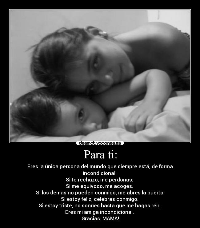 Para ti: - Eres la única persona del mundo que siempre está, de forma incondicional.
Si te rechazo, me perdonas.
Si me equivoco, me acoges.
Si los demás no pueden conmigo, me abres la puerta.
Si estoy feliz, celebras conmigo.
Si estoy triste, no sonríes hasta que me hagas reír.
Eres mi amiga incondicional.
Gracias. MAMÁ!