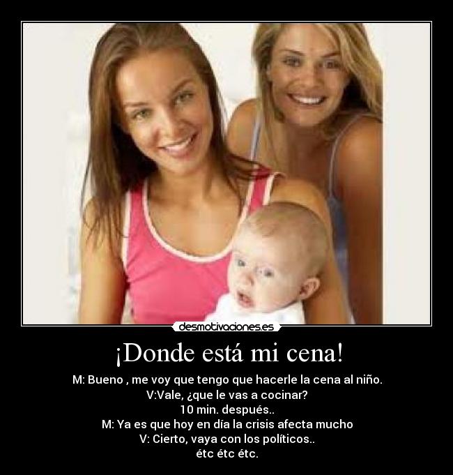 ¡Donde está mi cena! - M: Bueno , me voy que tengo que hacerle la cena al niño.
V:Vale, ¿que le vas a cocinar?
10 min. después..
M: Ya es que hoy en día la crisis afecta mucho
V: Cierto, vaya con los políticos..
étc étc étc.
