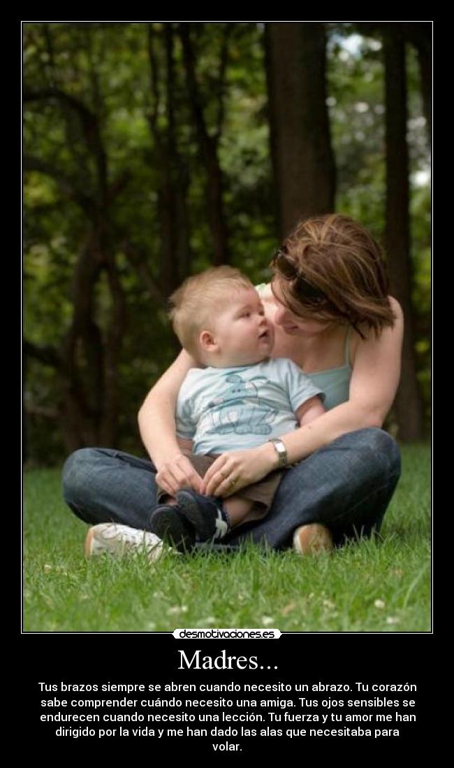 Madres... - Tus brazos siempre se abren cuando necesito un abrazo. Tu corazón
sabe comprender cuándo necesito una amiga. Tus ojos sensibles se
endurecen cuando necesito una lección. Tu fuerza y tu amor me han
dirigido por la vida y me han dado las alas que necesitaba para
volar.