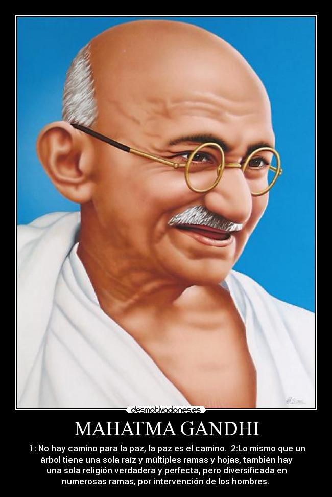 MAHATMA GANDHI - 1: No hay camino para la paz, la paz es el camino. 2:Lo mismo que un
árbol tiene una sola raíz y múltiples ramas y hojas, también hay
una sola religión verdadera y perfecta, pero diversificada en
numerosas ramas, por intervención de los hombres.