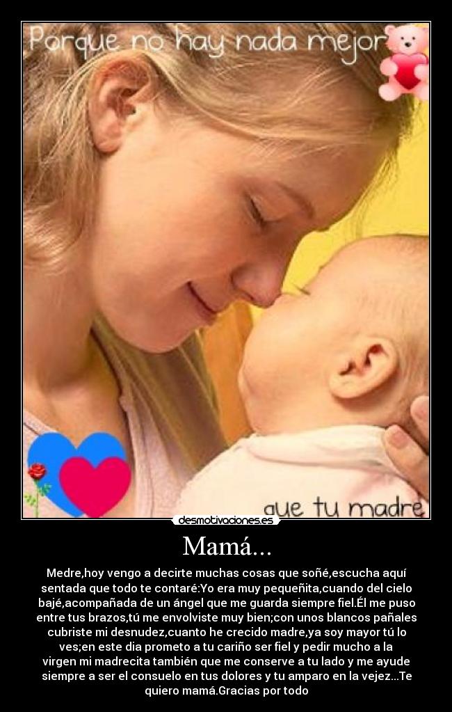 Mamá... - Medre,hoy vengo a decirte muchas cosas que soñé,escucha aquí
sentada que todo te contaré:Yo era muy pequeñita,cuando del cielo
bajé,acompañada de un ángel que me guarda siempre fiel.Él me puso
entre tus brazos,tú me envolviste muy bien;con unos blancos pañales
cubriste mi desnudez,cuanto he crecido madre,ya soy mayor tú lo
ves;en este dia prometo a tu cariño ser fiel y pedir mucho a la
virgen mi madrecita también que me conserve a tu lado y me ayude
siempre a ser el consuelo en tus dolores y tu amparo en la vejez...Te
quiero mamá.Gracias por todo