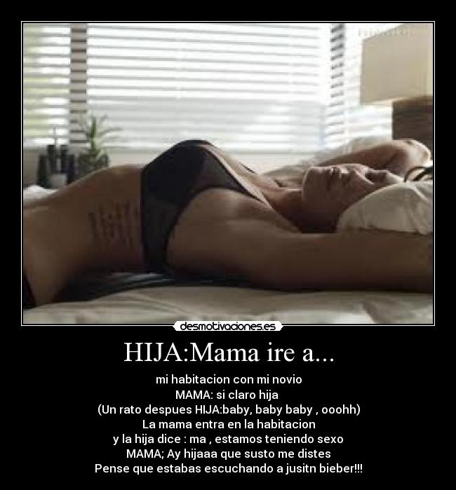HIJA:Mama ire a... - mi habitacion con mi novio
MAMA: si claro hija
(Un rato despues HIJA:baby, baby baby , ooohh)
La mama entra en la habitacion
y la hija dice : ma , estamos teniendo sexo
MAMA; Ay hijaaa que susto me distes
Pense que estabas escuchando a jusitn bieber!!!