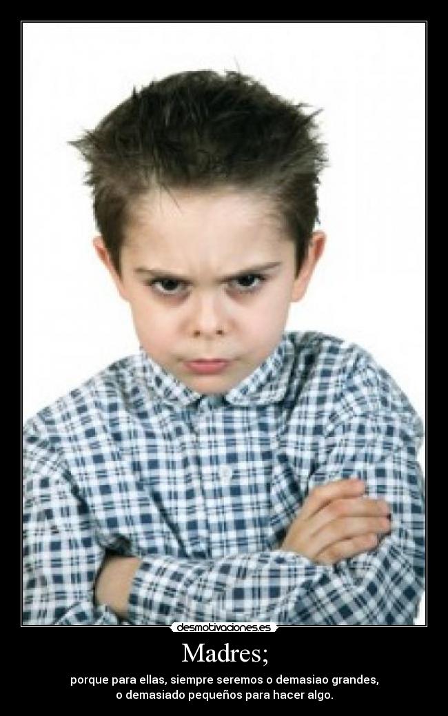Madres; - porque para ellas, siempre seremos o demasiao grandes,
o demasiado pequeños para hacer algo.
