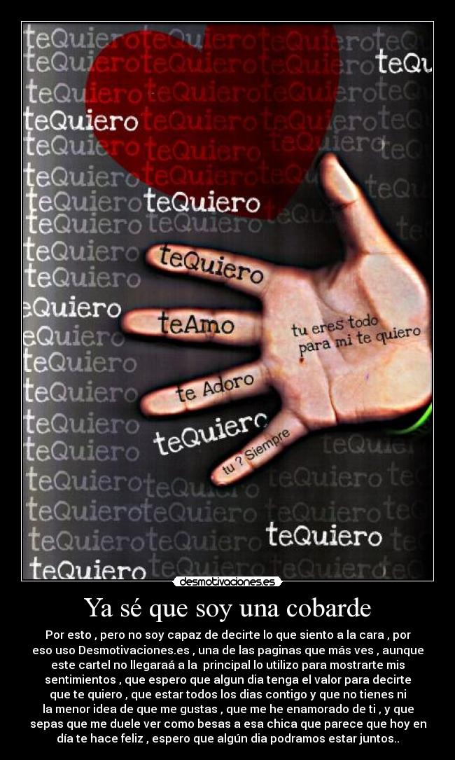 Ya sé que soy una cobarde - Por esto , pero no soy capaz de decirte lo que siento a la cara , por
eso uso Desmotivaciones.es , una de las paginas que más ves , aunque
este cartel no llegaraá a la  principal lo utilizo para mostrarte mis
sentimientos , que espero que algun dia tenga el valor para decirte
que te quiero , que estar todos los dias contigo y que no tienes ni
la menor idea de que me gustas , que me he enamorado de ti , y que
sepas que me duele ver como besas a esa chica que parece que hoy en
día te hace feliz , espero que algún dia podramos estar juntos..