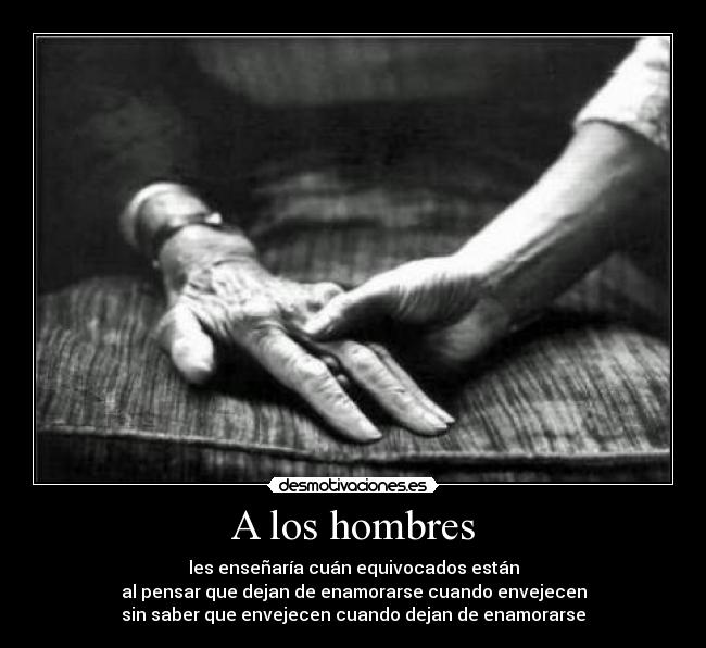 A los hombres - les enseñaría cuán equivocados están
al pensar que dejan de enamorarse cuando envejecen
sin saber que envejecen cuando dejan de enamorarse