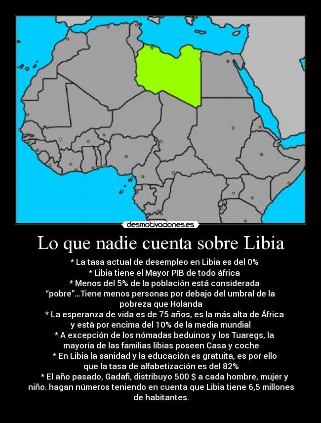 Lo que nadie cuenta sobre Libia -     * La tasa actual de desempleo en Libia es del 0%
    * Libia tiene el Mayor PIB de todo áfrica
    * Menos del 5% de la población está considerada
“pobre”…Tiene menos personas por debajo del umbral de la
pobreza que Holanda
    * La esperanza de vida es de 75 años, es la más alta de África
y está por encima del 10% de la media mundial
    * A excepción de los nómadas beduinos y los Tuaregs, la
mayoría de las familias libias poseen Casa y coche
    * En Libia la sanidad y la educación es gratuita, es por ello
que la tasa de alfabetización es del 82%
    * El año pasado, Gadafi, distribuyo 500 $ a cada hombre, mujer y
niño. hagan números teniendo en cuenta que Libia tiene 6,5 millones
de habitantes.
