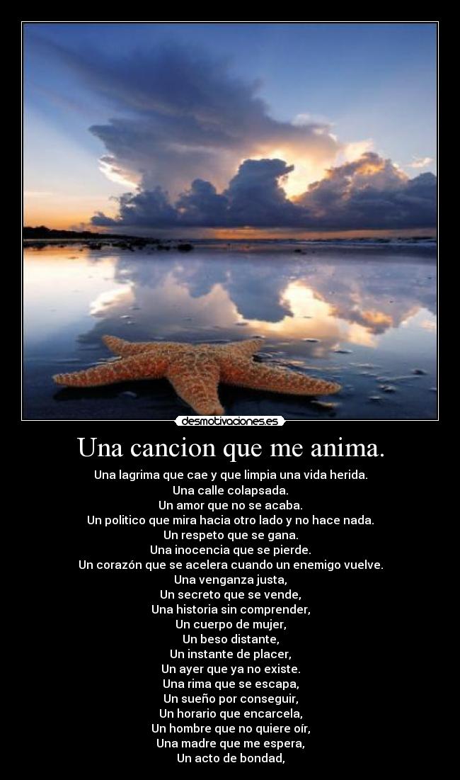 Una cancion que me anima. - Una lagrima que cae y que limpia una vida herida.
Una calle colapsada.
Un amor que no se acaba.
Un politico que mira hacia otro lado y no hace nada.
Un respeto que se gana.
Una inocencia que se pierde.
Un corazón que se acelera cuando un enemigo vuelve.
Una venganza justa,
Un secreto que se vende,
Una historia sin comprender,
Un cuerpo de mujer,
Un beso distante,
Un instante de placer,
Un ayer que ya no existe.
Una rima que se escapa,
Un sueño por conseguir,
Un horario que encarcela,
Un hombre que no quiere oír,
Una madre que me espera,
Un acto de bondad,