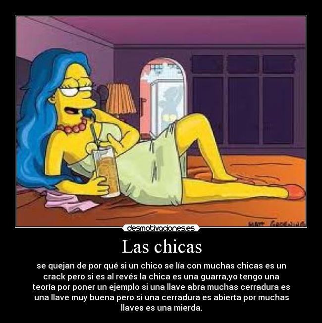 Las chicas - se quejan de por qué si un chico se lía con muchas chicas es un
crack pero si es al revés la chica es una guarra,yo tengo una
teoría por poner un ejemplo si una llave abra muchas cerradura es
una llave muy buena pero si una cerradura es abierta por muchas
llaves es una mierda.