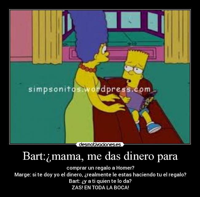 Bart:¿mama, me das dinero para - comprar un regalo a Homer?
Marge: si te doy yo el dinero, ¿realmente le estas haciendo tu el regalo?
Bart: ¿y a ti quien te lo da?
ZAS! EN TODA LA BOCA!