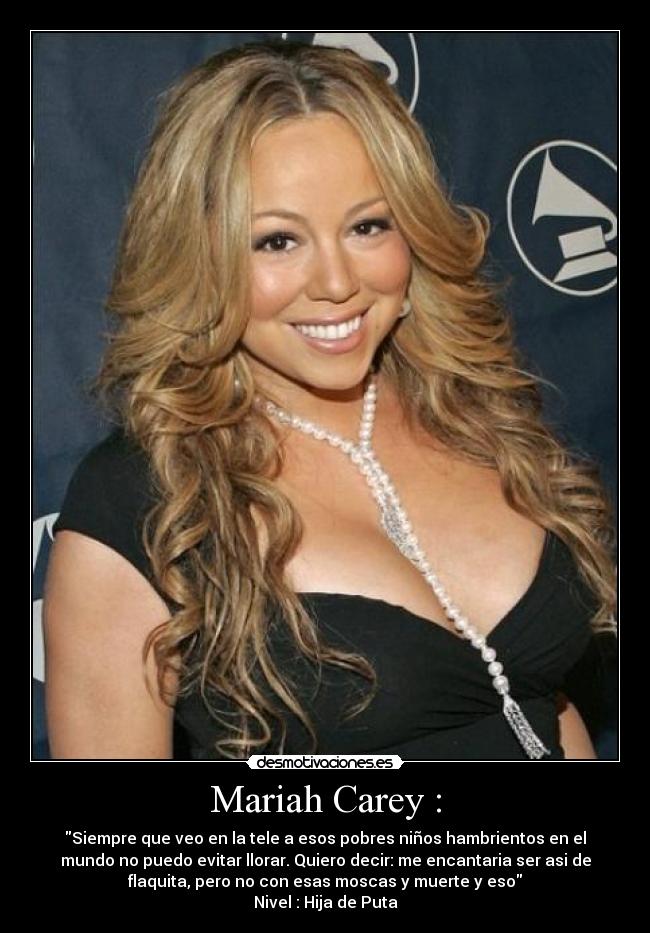 Mariah Carey : - Siempre que veo en la tele a esos pobres niños hambrientos en el
mundo no puedo evitar llorar. Quiero decir: me encantaria ser asi de
flaquita, pero no con esas moscas y muerte y eso
Nivel : Hija de Puta