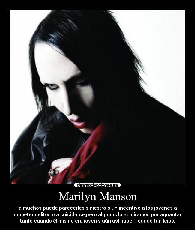 Marilyn Manson - a muchos puede parecerles siniestro o un incentivo a los jovenes a
cometer delitos o a suicidarse,pero algunos lo admiramos por aguantar
tanto cuando él mismo era joven y aún así haber llegado tan lejos.