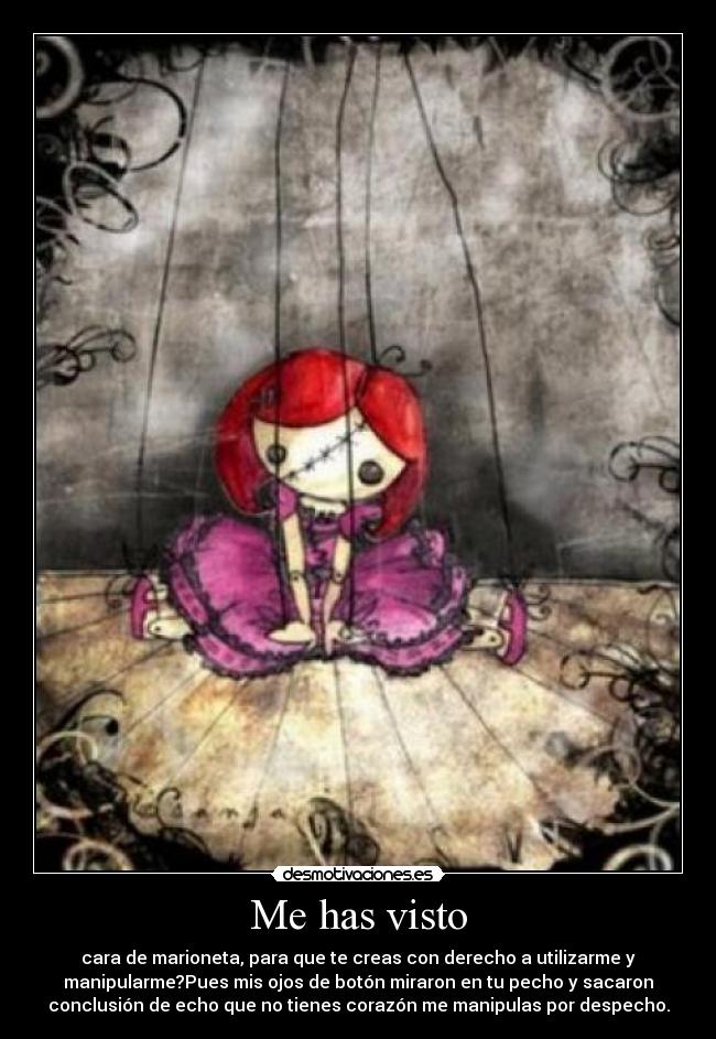 Me has visto - cara de marioneta, para que te creas con derecho a utilizarme y
manipularme?Pues mis ojos de botón miraron en tu pecho y sacaron
conclusión de echo que no tienes corazón me manipulas por despecho.