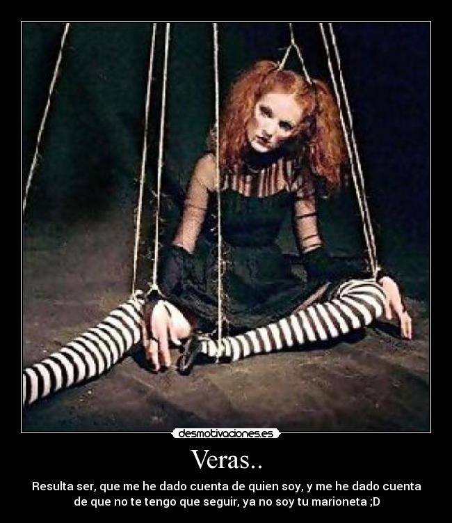 Veras.. - Resulta ser, que me he dado cuenta de quien soy, y me he dado cuenta
de que no te tengo que seguir, ya no soy tu marioneta ;D