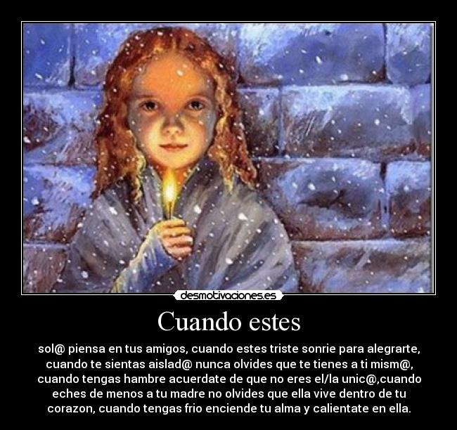 Cuando estes - sol@ piensa en tus amigos, cuando estes triste sonrie para alegrarte,
cuando te sientas aislad@ nunca olvides que te tienes a ti mism@,
cuando tengas hambre acuerdate de que no eres el/la unic@,cuando
eches de menos a tu madre no olvides que ella vive dentro de tu
corazon, cuando tengas frio enciende tu alma y calientate en ella.