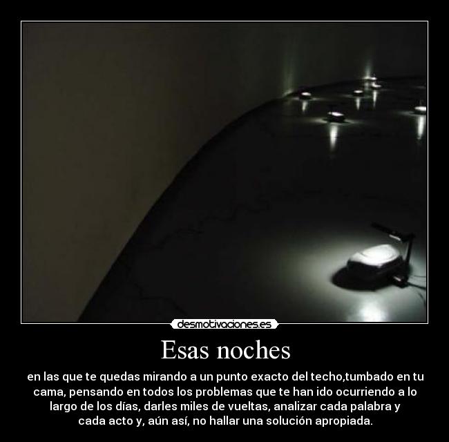 Esas noches - en las que te quedas mirando a un punto exacto del techo,tumbado en tu
cama, pensando en todos los problemas que te han ido ocurriendo a lo
largo de los días, darles miles de vueltas, analizar cada palabra y
cada acto y, aún así, no hallar una solución apropiada.