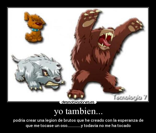 yo tambien... - podria crear una legion de brutos que he creado con la esperanza de
que me tocase un oso..............y todavia no me ha tocado