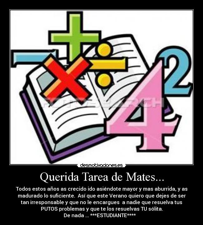 Querida Tarea de Mates... - Todos estos años as crecido ido asiéndote mayor y mas aburrida, y as
madurado lo suficiente. Así que este Verano quiero que dejes de ser
tan irresponsable y que no le encargues a nadie que resuelva tus
PUTOS problemas y que te los resuelvas TU sólita.
De nada ... ***ESTUDIANTE****