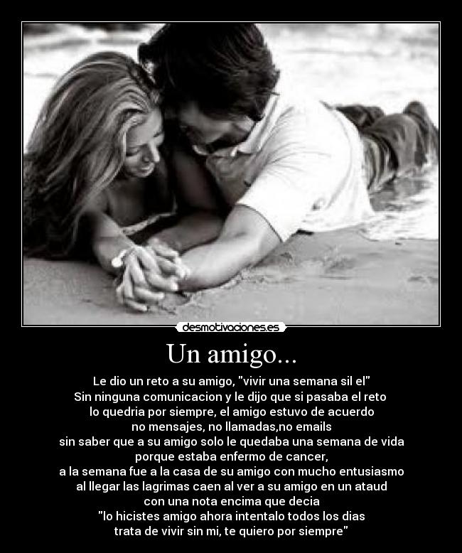Un amigo... - Le dio un reto a su amigo, vivir una semana sil el
Sin ninguna comunicacion y le dijo que si pasaba el reto
lo quedria por siempre, el amigo estuvo de acuerdo
no mensajes, no llamadas,no emails
sin saber que a su amigo solo le quedaba una semana de vida
porque estaba enfermo de cancer,
a la semana fue a la casa de su amigo con mucho entusiasmo
al llegar las lagrimas caen al ver a su amigo en un ataud
con una nota encima que decia
lo hicistes amigo ahora intentalo todos los dias
trata de vivir sin mi, te quiero por siempre