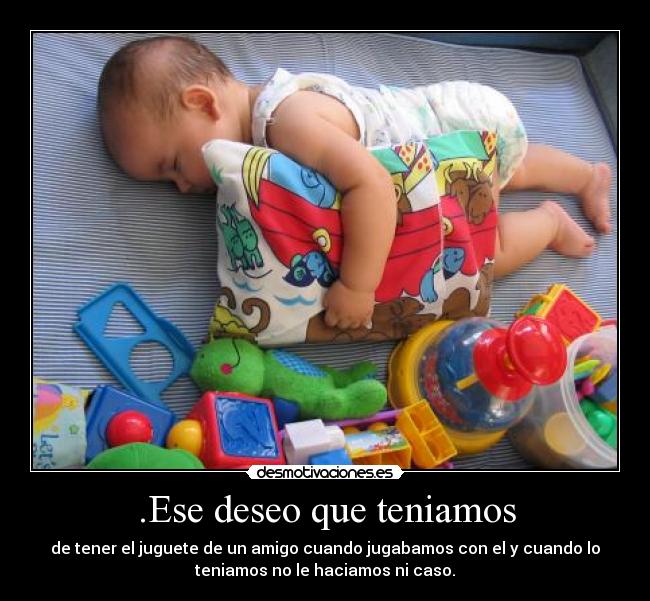 .Ese deseo que teniamos - de tener el juguete de un amigo cuando jugabamos con el y cuando lo
teniamos no le haciamos ni caso.