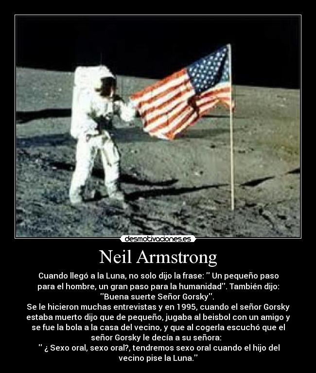 Neil Armstrong - Cuando llegó a la Luna, no solo dijo la frase: Un pequeño paso
para el hombre, un gran paso para la humanidad. También dijo:
Buena suerte Señor Gorsky.
Se le hicieron muchas entrevistas y en 1995, cuando el señor Gorsky
estaba muerto dijo que de pequeño, jugaba al beisbol con un amigo y
se fue la bola a la casa del vecino, y que al cogerla escuchó que el
señor Gorsky le decía a su señora:
¿ Sexo oral, sexo oral?, tendremos sexo oral cuando el hijo del
vecino pise la Luna.