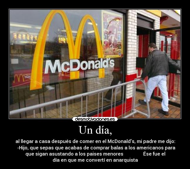 Un día, - al llegar a casa después de comer en el McDonalds, mi padre me dijo:
  -Hijo, que sepas que acabas de comprar balas a los americanos para
que sigan asustando a los paises menores                 Ése fue el
día en que me convertí en anarquista