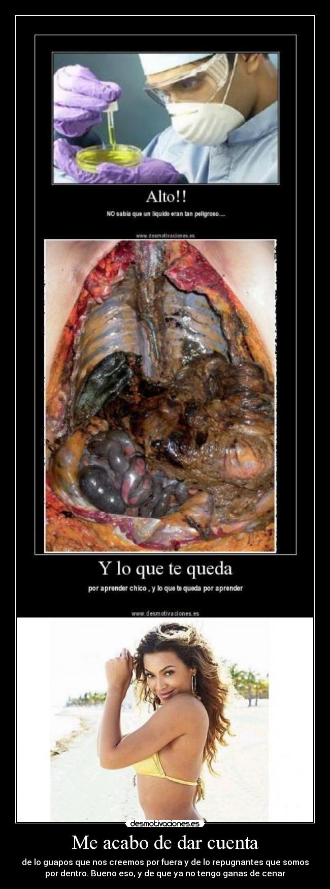 Me acabo de dar cuenta - de lo guapos que nos creemos por fuera y de lo repugnantes que somos
por dentro. Bueno eso, y de que ya no tengo ganas de cenar