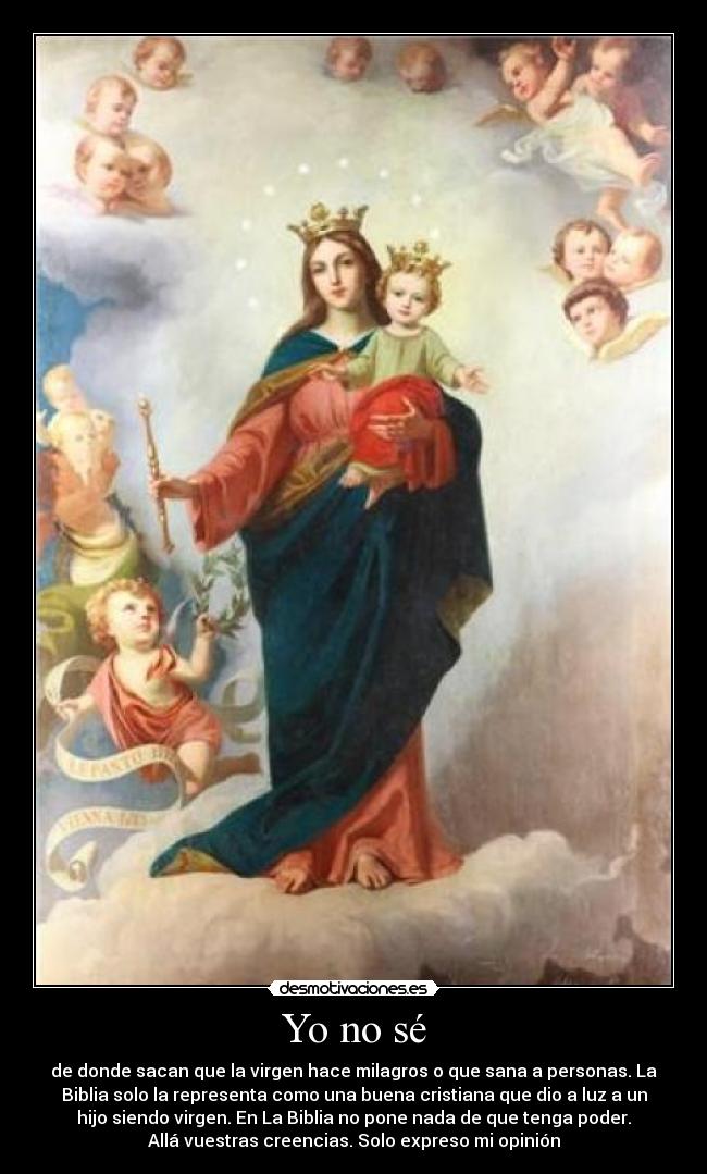 Yo no sé - de donde sacan que la virgen hace milagros o que sana a personas. La
Biblia solo la representa como una buena cristiana que dio a luz a un
hijo siendo virgen. En La Biblia no pone nada de que tenga poder.
Allá vuestras creencias. Solo expreso mi opinión