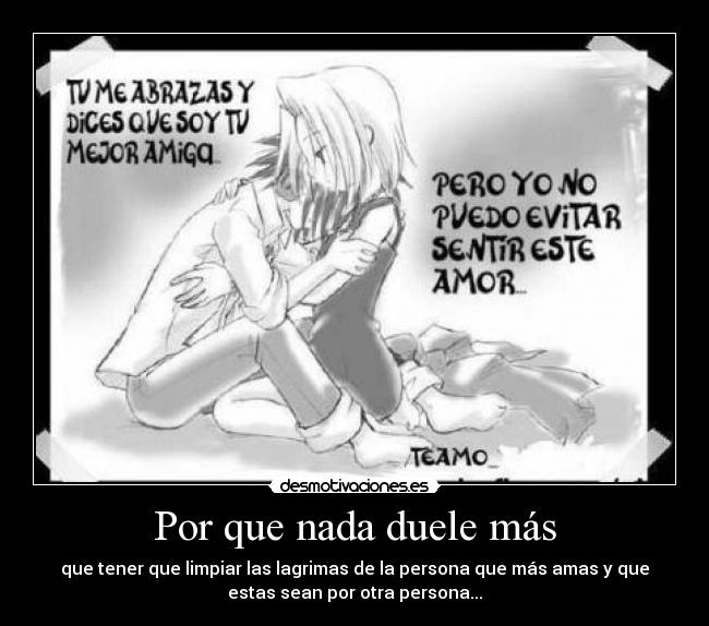 Por que nada duele más - que tener que limpiar las lagrimas de la persona que más amas y que
estas sean por otra persona...