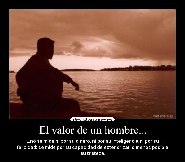 El valor de un hombre... - ...no se mide ni por su dinero, ni por su inteligencia ni por su
felicidad; se mide por su capacidad de exteriorizar lo menos posible
su tristeza.