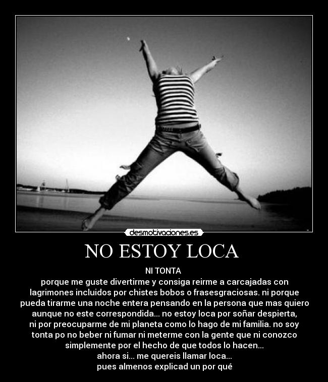 NO ESTOY LOCA  - NI TONTA 
porque me guste divertirme y consiga reirme a carcajadas con
lagrimones incluidos por chistes bobos o frasesgraciosas. ni porque
pueda tirarme una noche entera pensando en la persona que mas quiero
aunque no este correspondida... no estoy loca por soñar despierta,
ni por preocuparme de mi planeta como lo hago de mi familia. no soy
tonta po no beber ni fumar ni meterme con la gente que ni conozco
simplemente por el hecho de que todos lo hacen...
ahora si... me quereis llamar loca...
pues almenos explicad un por qué