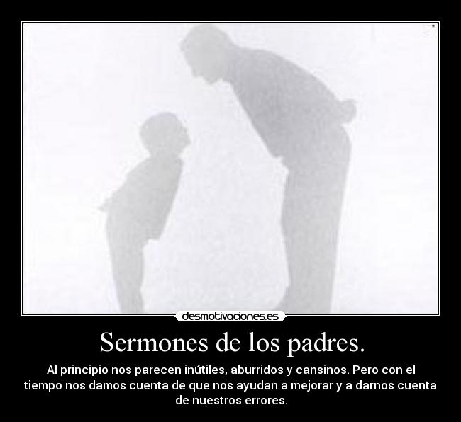 Sermones de los padres. - Al principio nos parecen inútiles, aburridos y cansinos. Pero con el
tiempo nos damos cuenta de que nos ayudan a mejorar y a darnos cuenta
de nuestros errores.