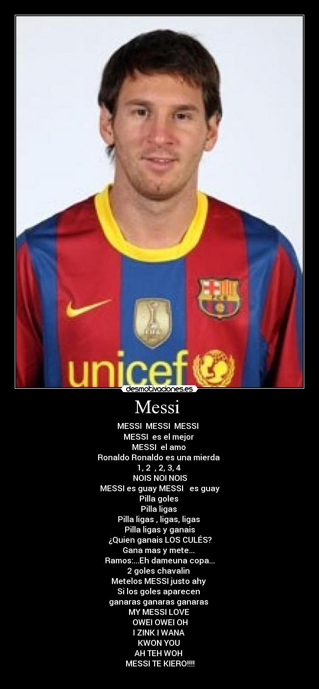 Messi  - MESSI  MESSI  MESSI  
MESSI  es el mejor 
MESSI  el amo 
Ronaldo Ronaldo es una mierda 
1, 2  , 2, 3, 4 
NOIS NOI NOIS
MESSI es guay MESSI   es guay
Pilla goles 
Pilla ligas 
Pilla ligas , ligas, ligas 
Pilla ligas y ganais
¿Quien ganais LOS CULÉS?
Gana mas y mete... 
Ramos:...Eh dameuna copa...
2 goles chavalin 
Metelos MESSI justo ahy 
Si los goles aparecen 
ganaras ganaras ganaras 
MY MESSI LOVE 
OWEI OWEI OH
I ZINK I WANA 
KWON YOU 
AH TEH WOH 
MESSI TE KIERO!!!!
