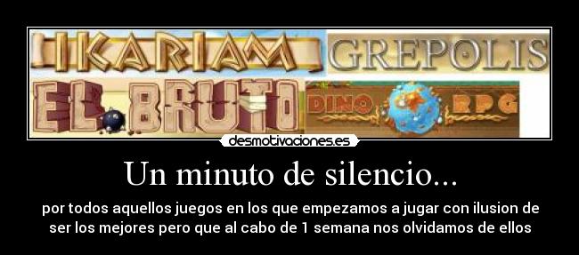 Un minuto de silencio... - por todos aquellos juegos en los que empezamos a jugar con ilusion de
ser los mejores pero que al cabo de 1 semana nos olvidamos de ellos
