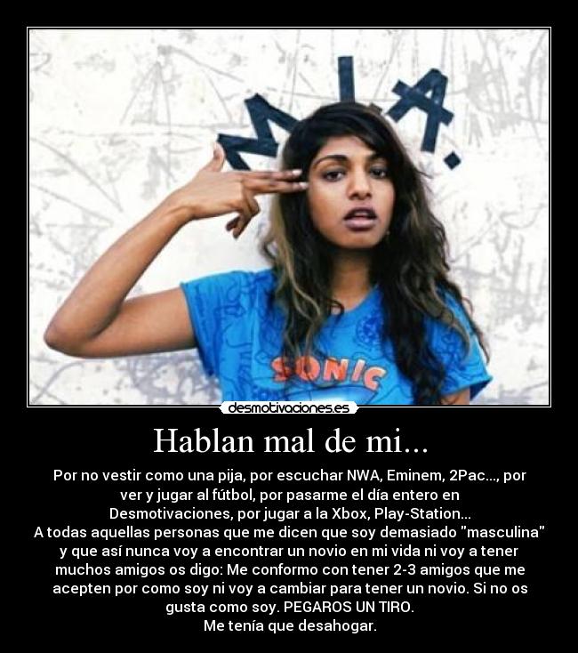 Hablan mal de mi... - Por no vestir como una pija, por escuchar NWA, Eminem, 2Pac..., por
ver y jugar al fútbol, por pasarme el día entero en
Desmotivaciones, por jugar a la Xbox, Play-Station...
A todas aquellas personas que me dicen que soy demasiado masculina
y que así nunca voy a encontrar un novio en mi vida ni voy a tener
muchos amigos os digo: Me conformo con tener 2-3 amigos que me
acepten por como soy ni voy a cambiar para tener un novio. Si no os
gusta como soy. PEGAROS UN TIRO.
Me tenía que desahogar.