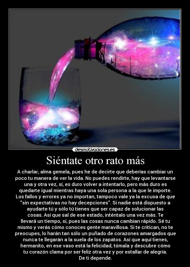 Siéntate otro rato más - A charlar, alma gemela, pues he de decirte que deberías cambiar un
poco tu manera de ver la vida. No puedes rendirte, hay que levantarse
una y otra vez, sí, es duro volver a intentarlo, pero más duro es
quedarte igual mientras haya una sola persona a la que le importe.
Los fallos y errores ya no importan, tampoco vale ya la excusa de que
sin expectativas no hay decepciones. Si nadie está dispuesto a
ayudarte tú y sólo tú tienes que ser capaz de solucionar las
cosas. Así que sal de ese estado, inténtalo una vez más. Te
llevará un tiempo, sí, pues las cosas nunca cambian rápido. Sé tu
mismo y verás cómo conoces gente maravillosa. Si te critican, no te
preocupes, lo harán tan sólo un puñado de corazones amargados que
nunca te llegarán a la suela de los zapatos. Así que aquí tienes,
hermanito, en ese vaso está la felicidad, tómala y descubre cómo
tu corazón clama por ser feliz otra vez y por estallar de alegría.
De ti depende.