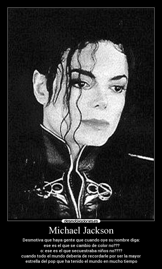 Michael Jackson - Desmotiva que haya gente que cuando oye su nombre diga:
ese es el que se cambio de color no???
o: ese es el que secuestraba niños no????
cuando todo el mundo debería de recordarle por ser la mayor
estrella del pop que ha tenido el mundo en mucho tiempo