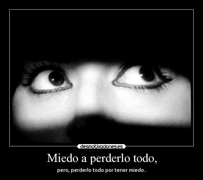 Miedo a perderlo todo, - pero, perderlo todo por tener miedo..