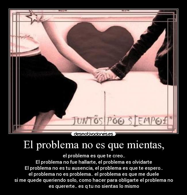 El problema no es que mientas, - el problema es que te creo..
El problema no fue hallarte, el problema es olvidarte
El problema no es tu ausencia, el problema es que te espero..
el problema no es problema.. el problema es que me duele
si me quede queriendo solo, como hacer para obligarte el problema no
es quererte.. es q tu no sientas lo mismo