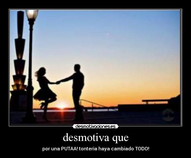 desmotiva que - por una PUTAA! tonteria haya cambiado TODO!