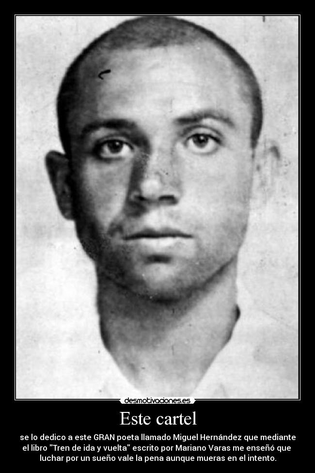 Este cartel - se lo dedico a este GRAN poeta llamado Miguel Hernández que mediante
el libro Tren de ida y vuelta escrito por Mariano Varas me enseñó que
luchar por un sueño vale la pena aunque mueras en el intento.