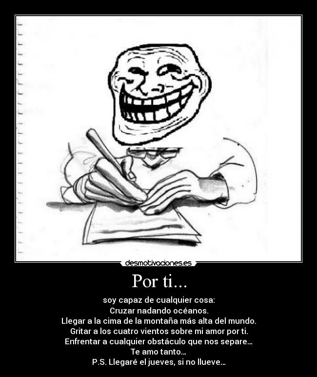 Por ti... - soy capaz de cualquier cosa:
Cruzar nadando océanos.
Llegar a la cima de la montaña más alta del mundo.
Gritar a los cuatro vientos sobre mi amor por ti.
Enfrentar a cualquier obstáculo que nos separe…
Te amo tanto…
P.S. Llegaré el jueves, si no llueve…