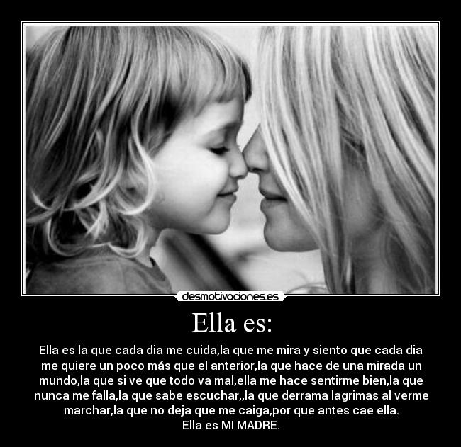 Ella es: - Ella es la que cada dia me cuida,la que me mira y siento que cada dia
me quiere un poco más que el anterior,la que hace de una mirada un
mundo,la que si ve que todo va mal,ella me hace sentirme bien,la que
nunca me falla,la que sabe escuchar,,la que derrama lagrimas al verme
marchar,la que no deja que me caiga,por que antes cae ella.
Ella es MI MADRE.