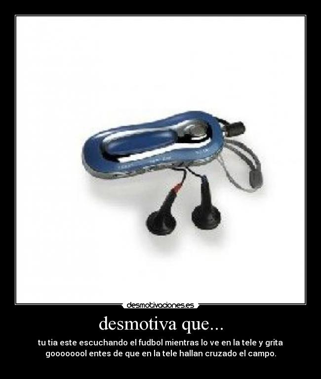 desmotiva que... - tu tia este escuchando el fudbol mientras lo ve en la tele y grita
goooooool entes de que en la tele hallan cruzado el campo.