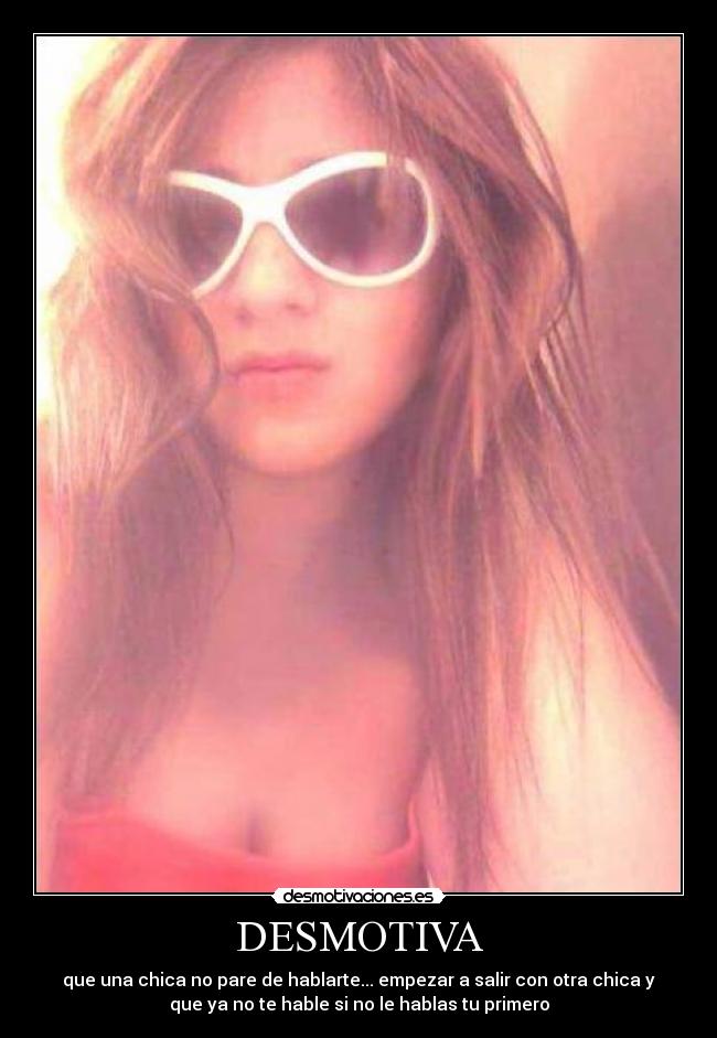 DESMOTIVA - que una chica no pare de hablarte... empezar a salir con otra chica y
que ya no te hable si no le hablas tu primero