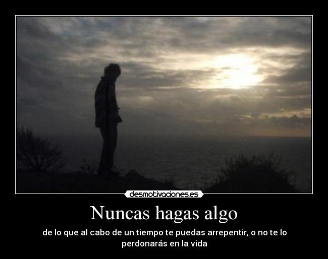 Nuncas hagas algo - de lo que al cabo de un tiempo te puedas arrepentir, o no te lo perdonarás en la vida